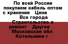 По всей России покупаем кабель оптом с хранения › Цена ­ 1 000 - Все города Строительство и ремонт » Другое   . Московская обл.,Котельники г.